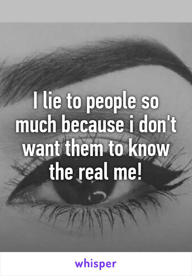 I lie to people so much because i don't want them to know the real me!