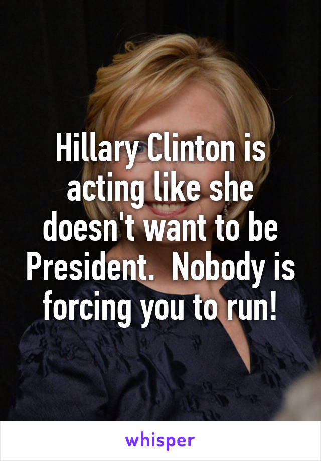 Hillary Clinton is acting like she doesn't want to be President.  Nobody is forcing you to run!