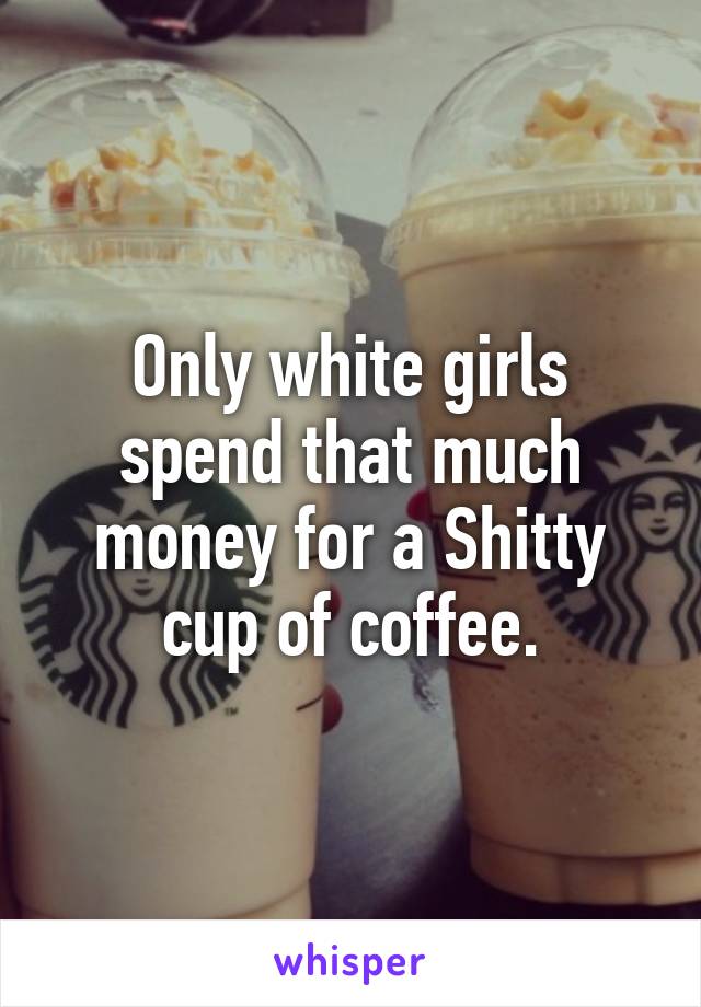 Only white girls spend that much money for a Shitty cup of coffee.