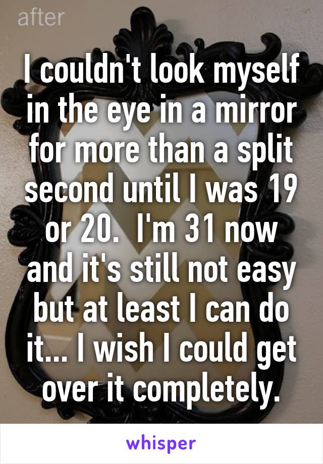 I couldn't look myself in the eye in a mirror for more than a split second until I was 19 or 20.  I'm 31 now and it's still not easy but at least I can do it... I wish I could get over it completely.