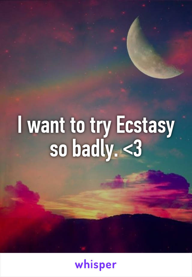 I want to try Ecstasy so badly. <3