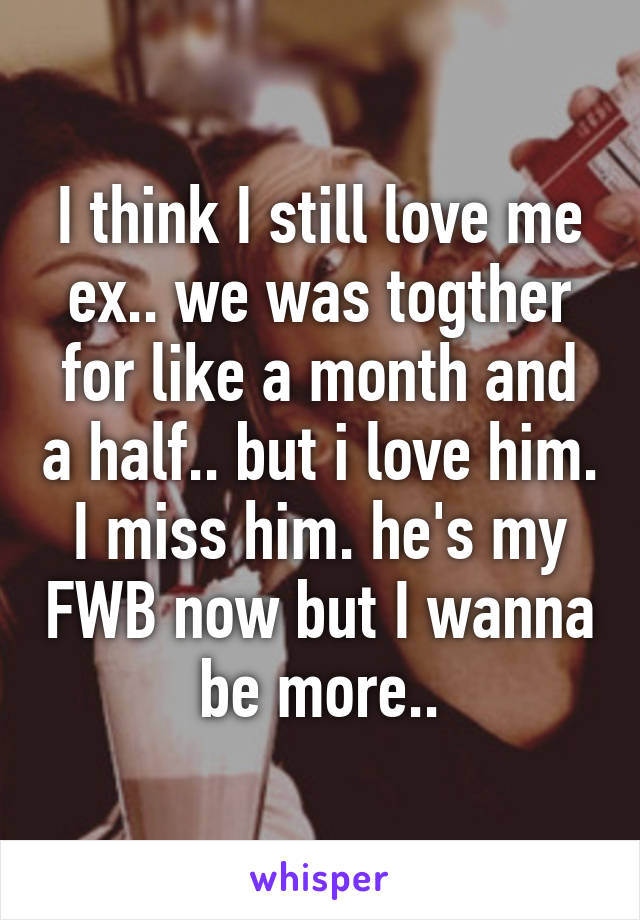 I think I still love me ex.. we was togther for like a month and a half.. but i love him. I miss him. he's my FWB now but I wanna be more..