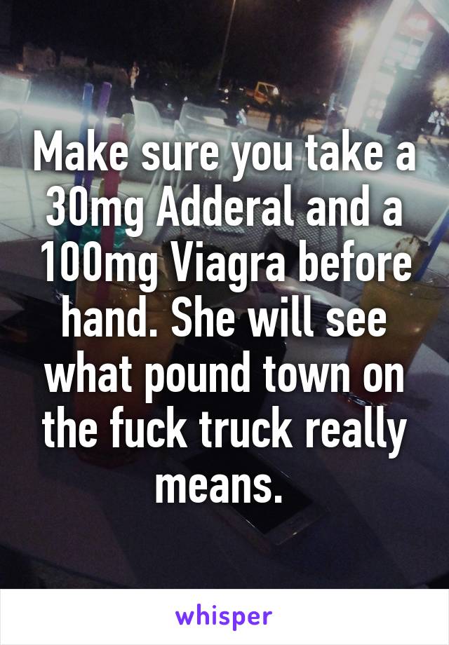 Make sure you take a 30mg Adderal and a 100mg Viagra before hand. She will see what pound town on the fuck truck really means. 