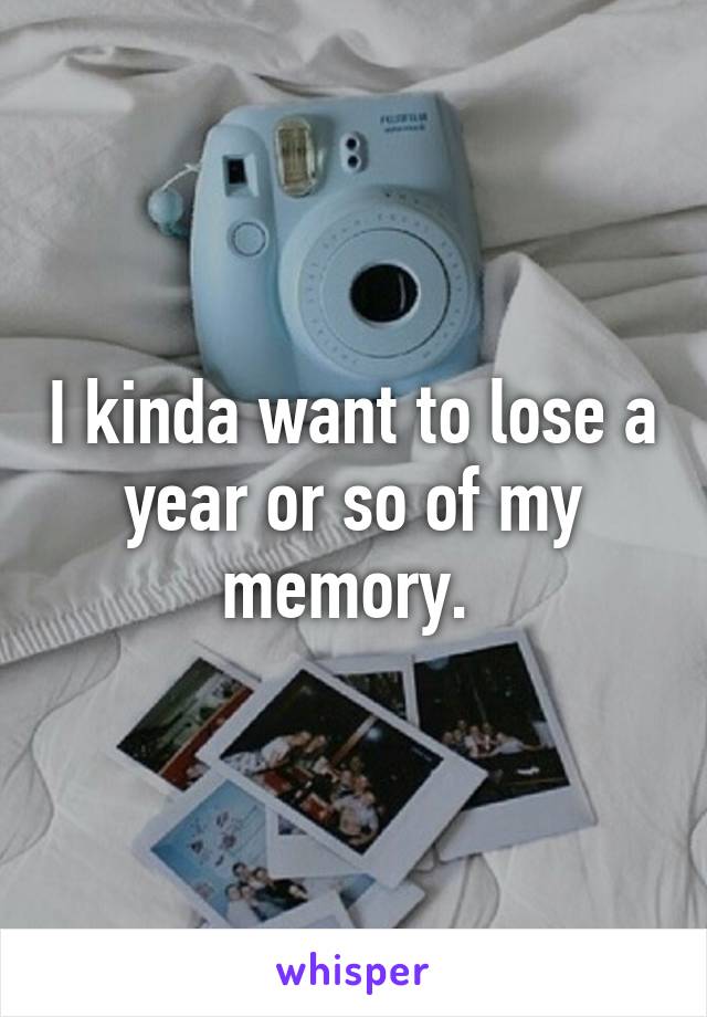 I kinda want to lose a year or so of my memory. 