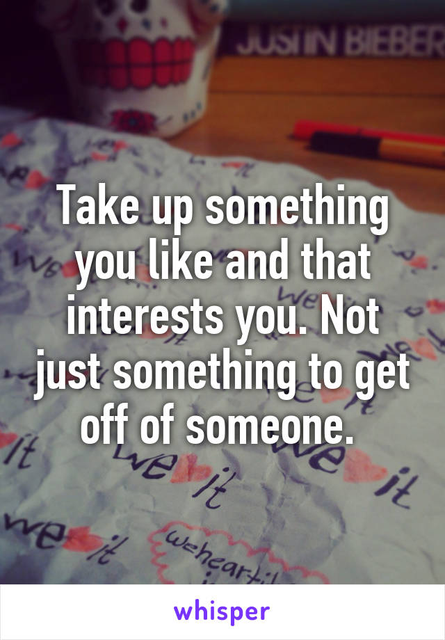 Take up something you like and that interests you. Not just something to get off of someone. 