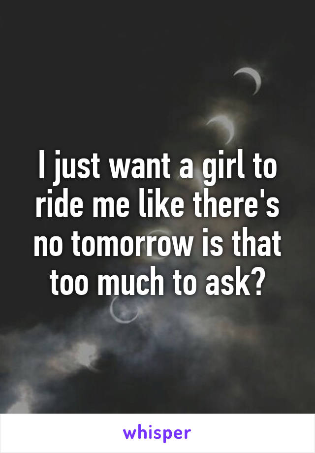 I just want a girl to ride me like there's no tomorrow is that too much to ask?