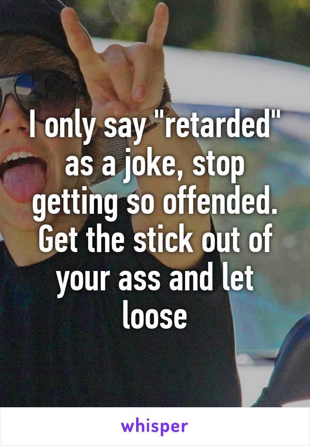 I only say "retarded" as a joke, stop getting so offended. Get the stick out of your ass and let loose