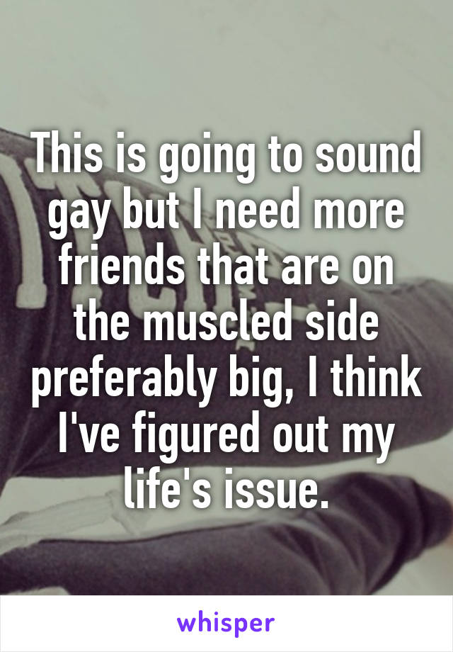 This is going to sound gay but I need more friends that are on the muscled side preferably big, I think I've figured out my life's issue.