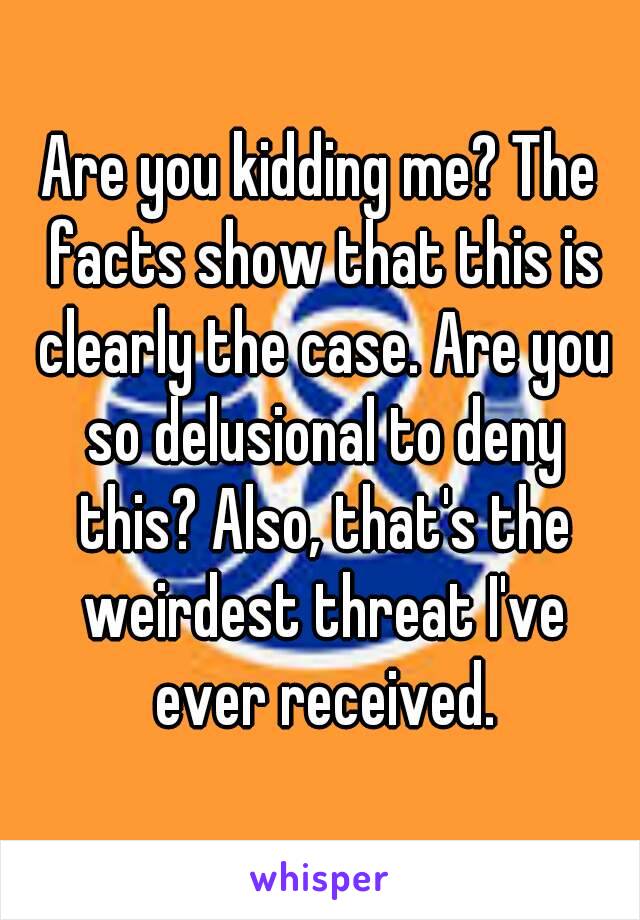 Are you kidding me? The facts show that this is clearly the case. Are you so delusional to deny this? Also, that's the weirdest threat I've ever received.