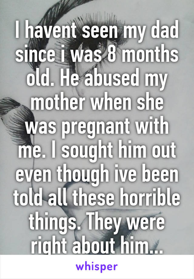 I havent seen my dad since i was 8 months old. He abused my mother when she was pregnant with me. I sought him out even though ive been told all these horrible things. They were right about him...