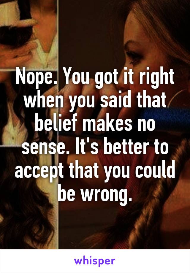 Nope. You got it right when you said that belief makes no sense. It's better to accept that you could be wrong.