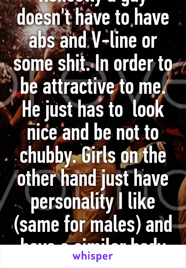 Honestly a guy doesn't have to have abs and V-line or some shit. In order to be attractive to me. He just has to  look nice and be not to chubby. Girls on the other hand just have personality I like (same for males) and have a similar body type or smaller. 