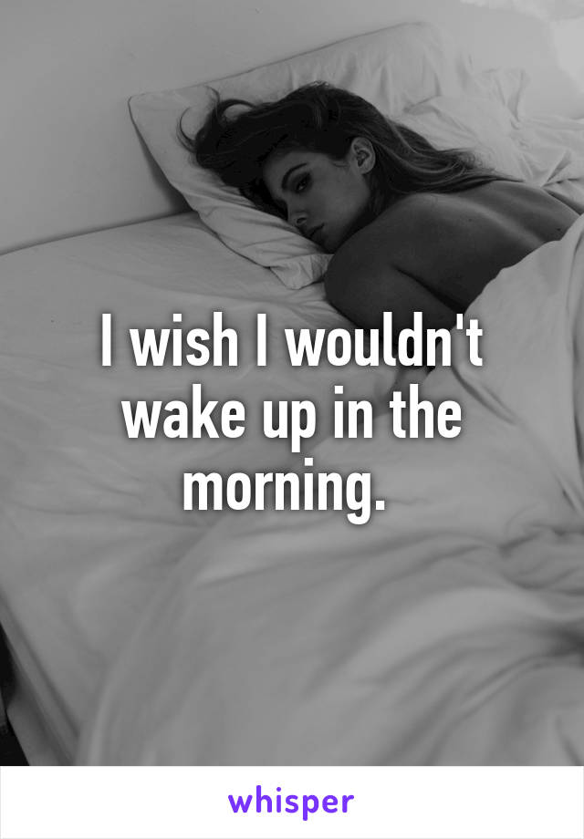 I wish I wouldn't wake up in the morning. 