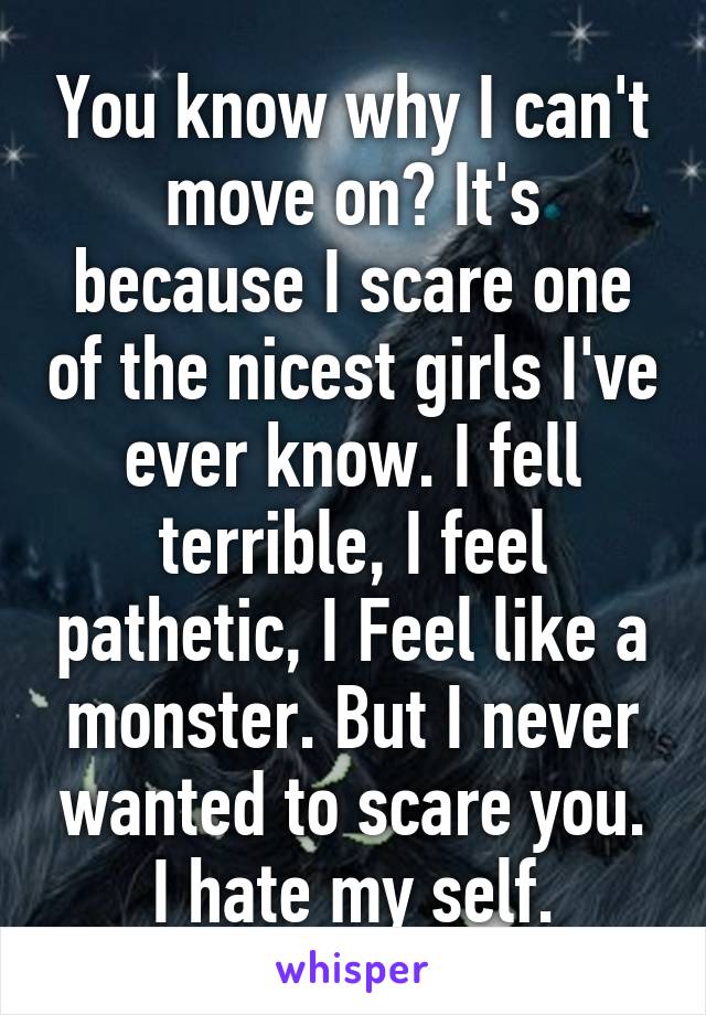 You know why I can't move on? It's because I scare one of the nicest girls I've ever know. I fell terrible, I feel pathetic, I Feel like a monster. But I never wanted to scare you. I hate my self.