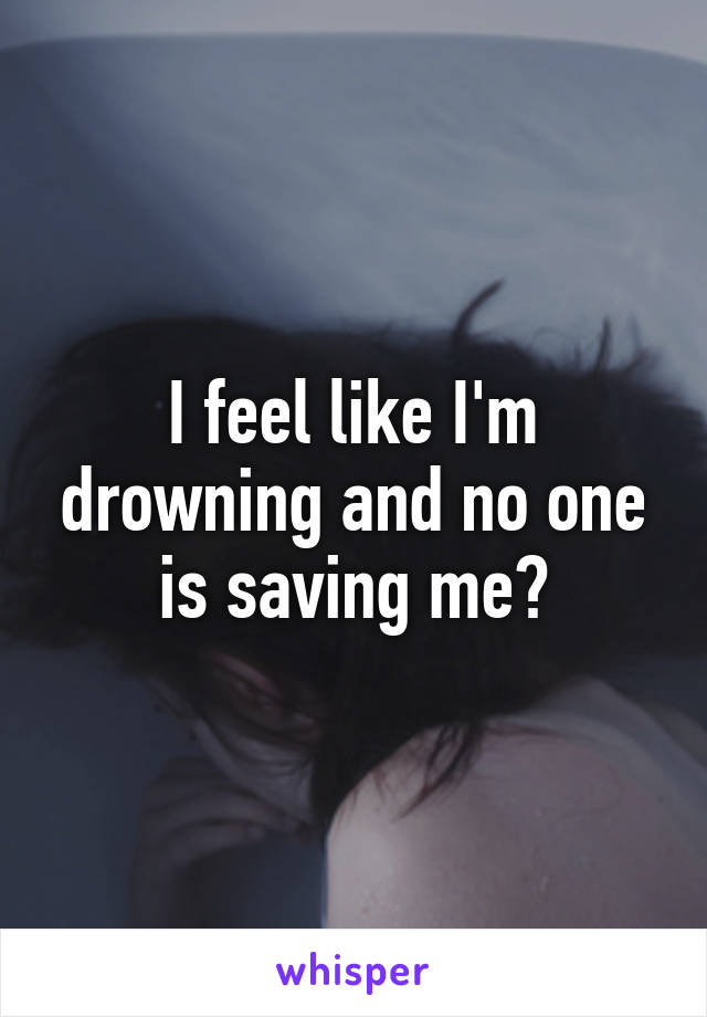 I feel like I'm drowning and no one is saving me?