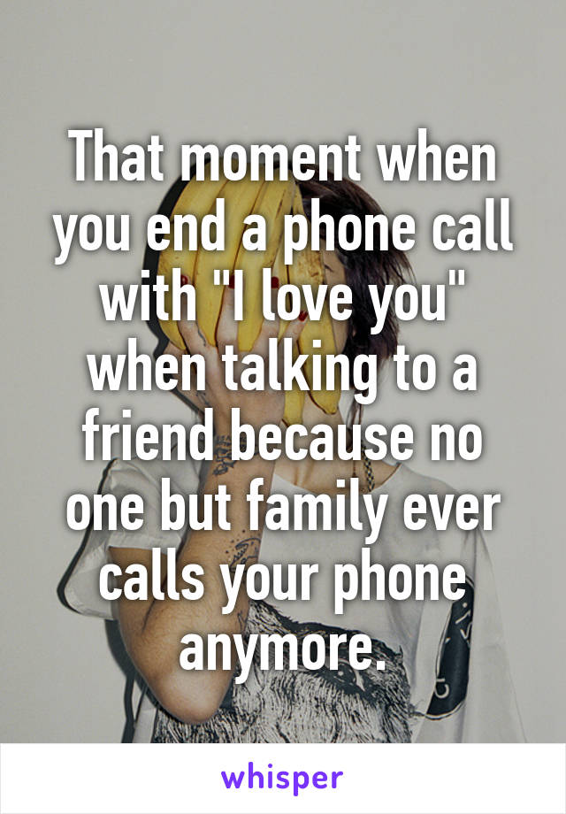 That moment when you end a phone call with "I love you" when talking to a friend because no one but family ever calls your phone anymore.