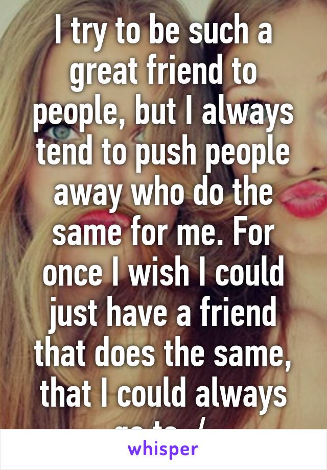 I try to be such a great friend to people, but I always tend to push people away who do the same for me. For once I wish I could just have a friend that does the same, that I could always go to :/ 