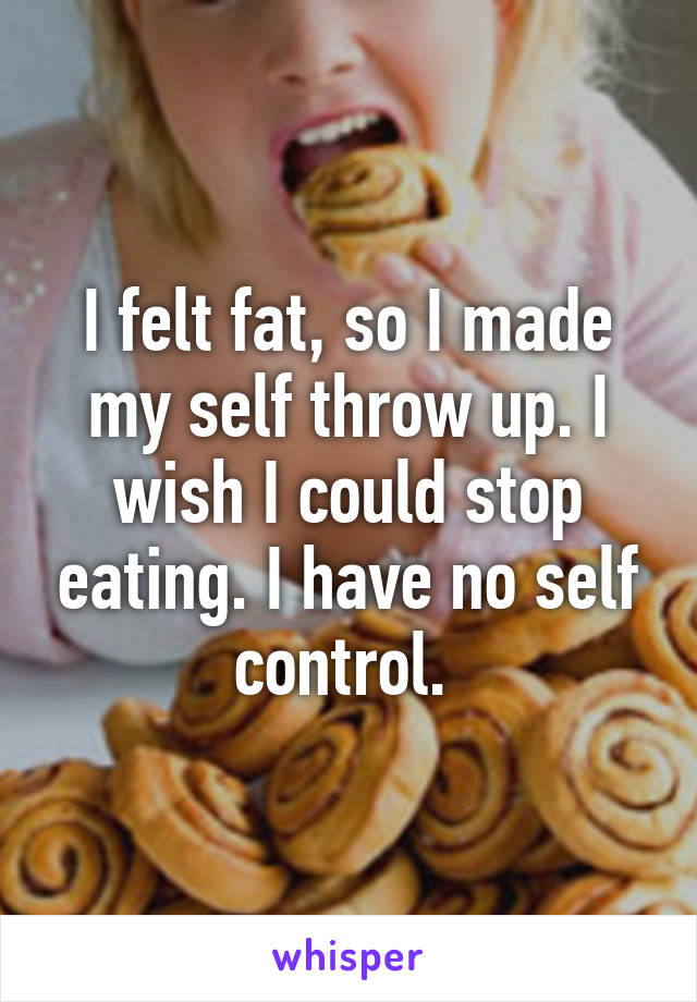 I felt fat, so I made my self throw up. I wish I could stop eating. I have no self control. 