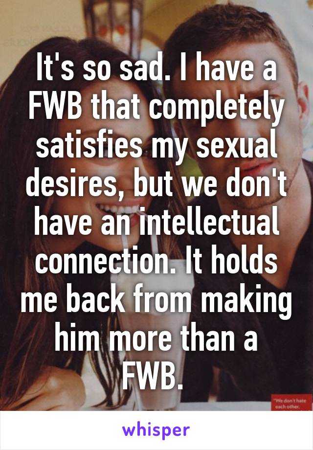 It's so sad. I have a FWB that completely satisfies my sexual desires, but we don't have an intellectual connection. It holds me back from making him more than a FWB. 