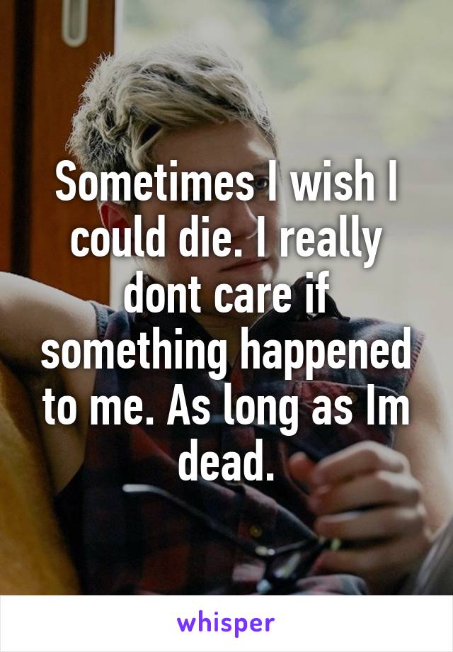 Sometimes I wish I could die. I really dont care if something happened to me. As long as Im dead.