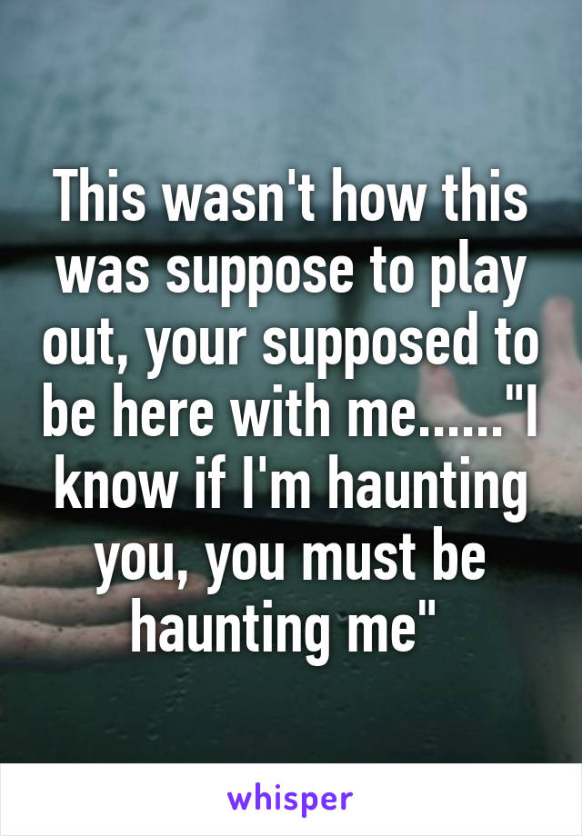 This wasn't how this was suppose to play out, your supposed to be here with me......"I know if I'm haunting you, you must be haunting me" 