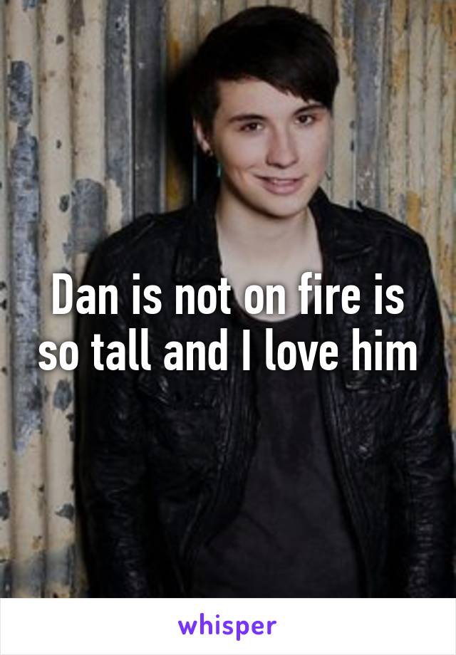 Dan is not on fire is so tall and I love him