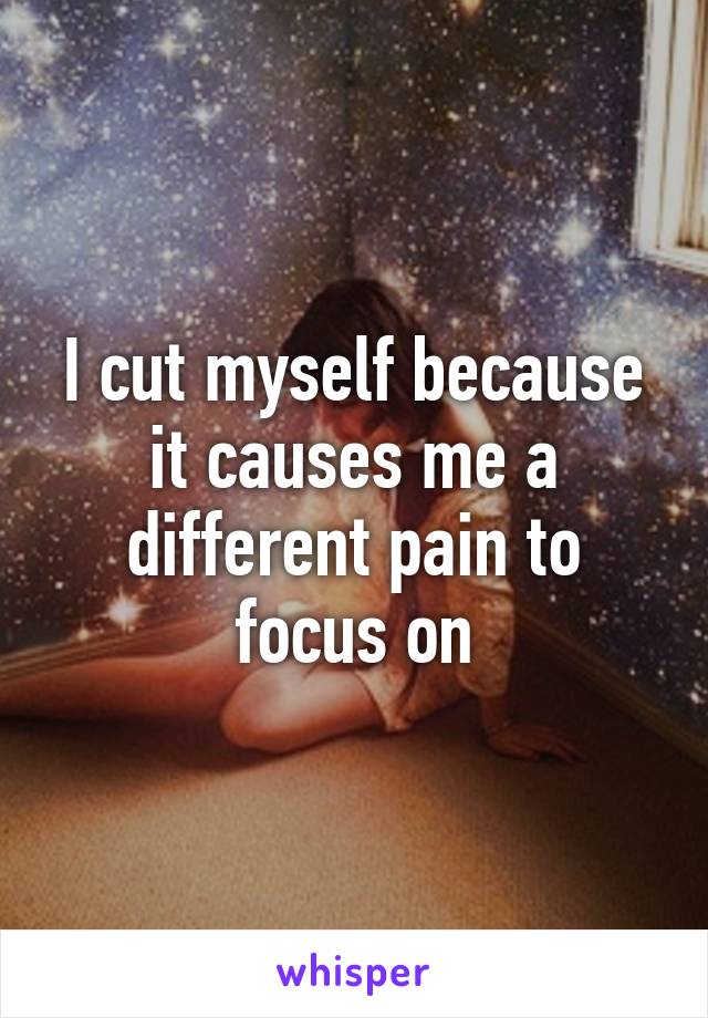 I cut myself because it causes me a different pain to focus on