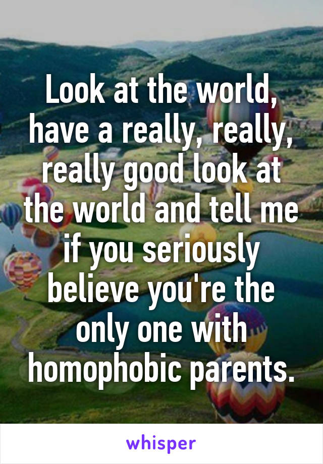 Look at the world, have a really, really, really good look at the world and tell me if you seriously believe you're the only one with homophobic parents.