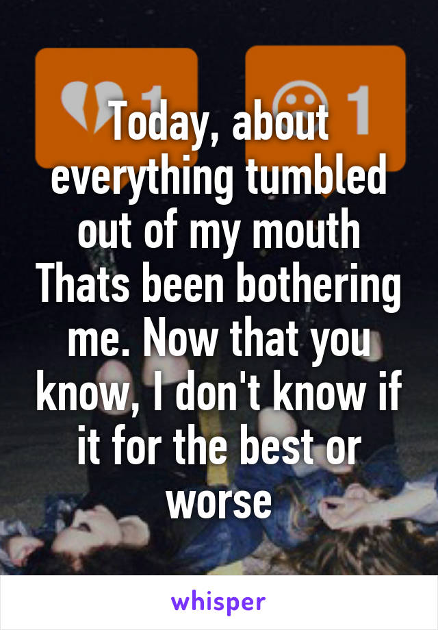 Today, about everything tumbled out of my mouth Thats been bothering me. Now that you know, I don't know if it for the best or worse