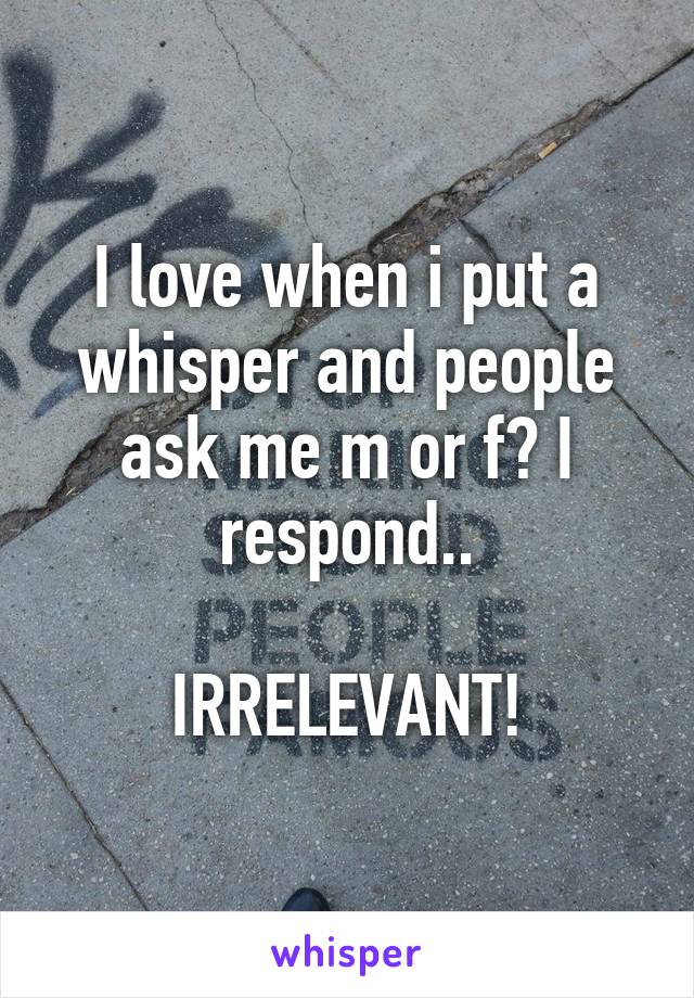 I love when i put a whisper and people ask me m or f? I respond..

IRRELEVANT!