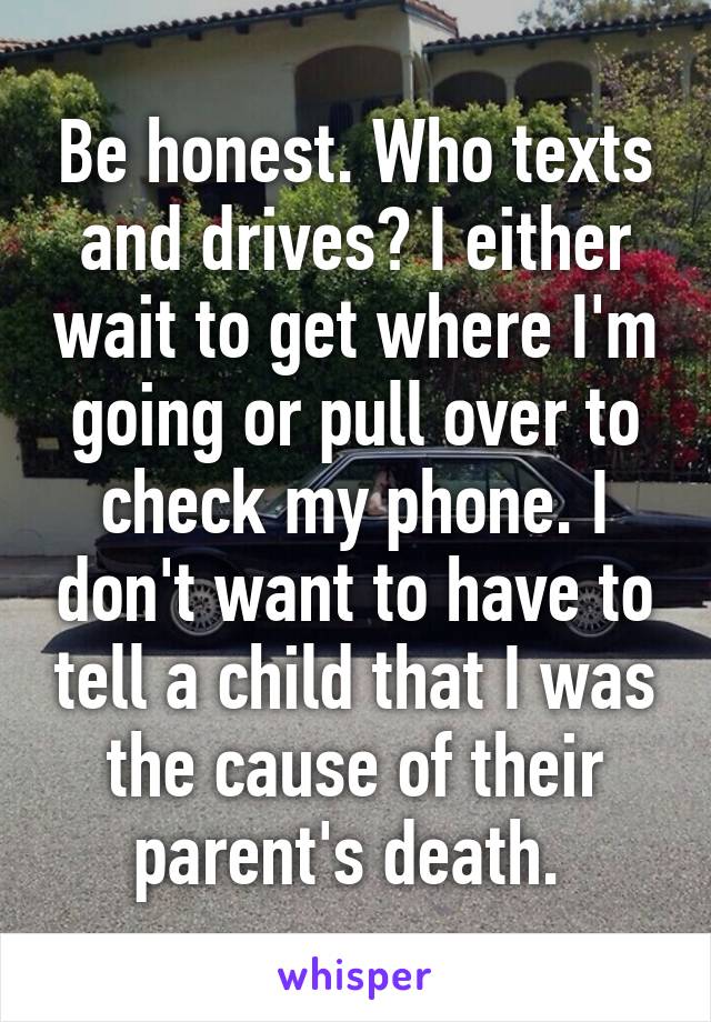 Be honest. Who texts and drives? I either wait to get where I'm going or pull over to check my phone. I don't want to have to tell a child that I was the cause of their parent's death. 