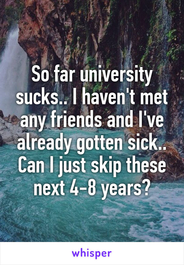 So far university sucks.. I haven't met any friends and I've already gotten sick.. Can I just skip these next 4-8 years?