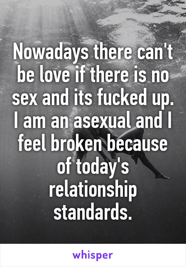 Nowadays there can't be love if there is no sex and its fucked up. I am an asexual and I feel broken because of today's relationship standards.