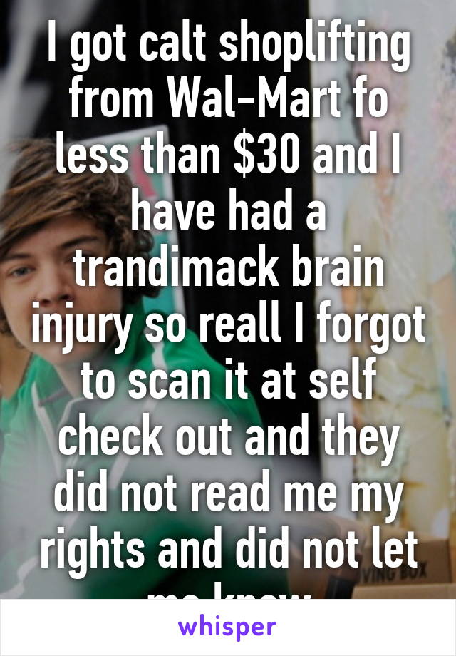 I got calt shoplifting from Wal-Mart fo less than $30 and I have had a trandimack brain injury so reall I forgot to scan it at self check out and they did not read me my rights and did not let me know