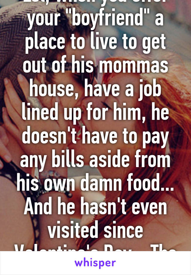 Lol, when you offer your "boyfriend" a place to live to get out of his mommas house, have a job lined up for him, he doesn't have to pay any bills aside from his own damn food... And he hasn't even visited since Valentine's Day... The fuck. 