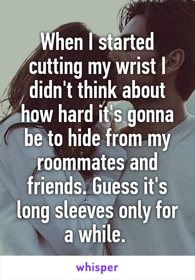 When I started cutting my wrist I didn't think about how hard it's gonna be to hide from my roommates and friends. Guess it's long sleeves only for a while. 