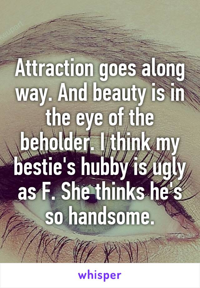 Attraction goes along way. And beauty is in the eye of the beholder. I think my bestie's hubby is ugly as F. She thinks he's so handsome.