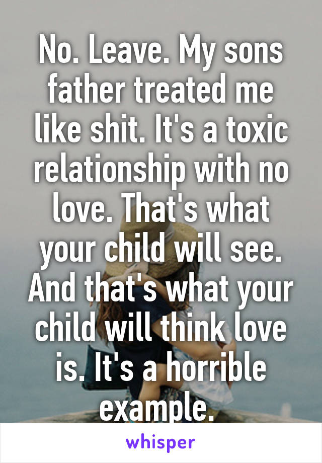 No. Leave. My sons father treated me like shit. It's a toxic relationship with no love. That's what your child will see. And that's what your child will think love is. It's a horrible example. 