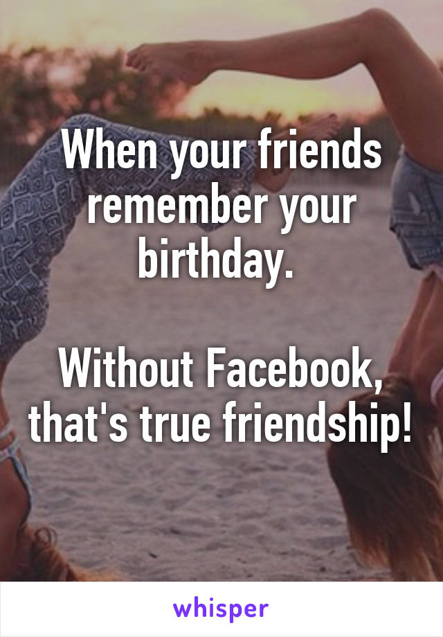 When your friends remember your birthday. 

Without Facebook, that's true friendship! 