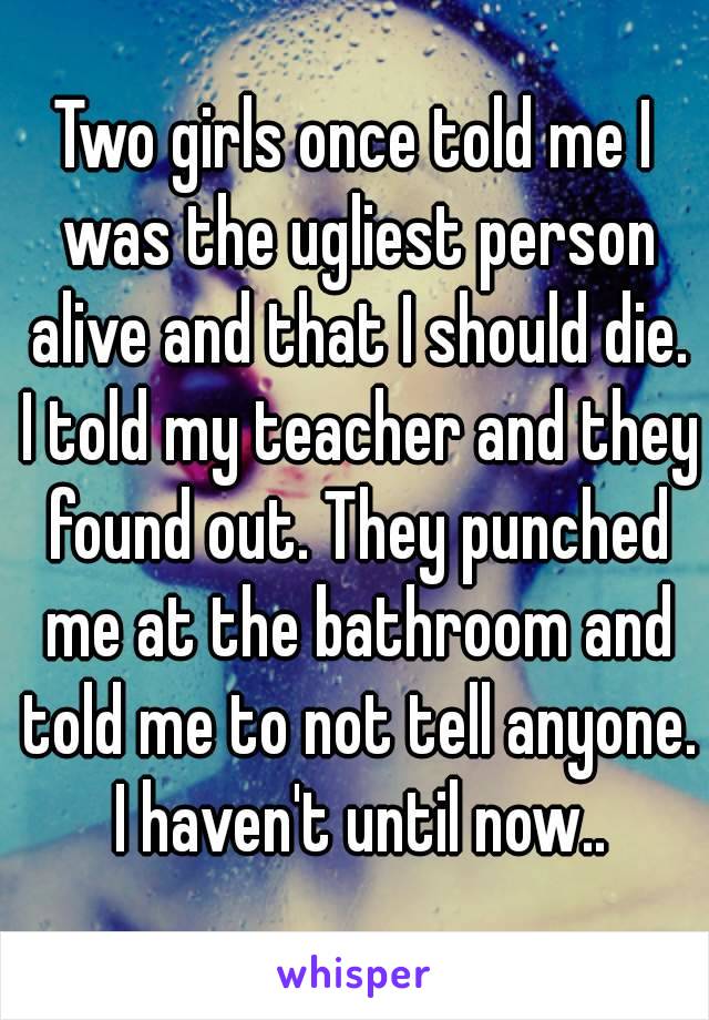 Two girls once told me I was the ugliest person alive and that I should die. I told my teacher and they found out. They punched me at the bathroom and told me to not tell anyone. I haven't until now..