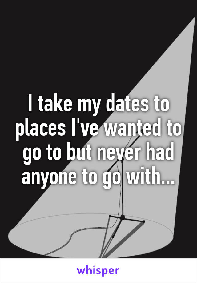 I take my dates to places I've wanted to go to but never had anyone to go with...