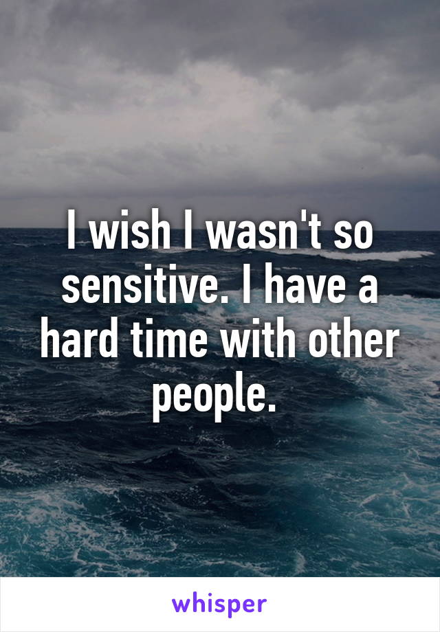 I wish I wasn't so sensitive. I have a hard time with other people. 