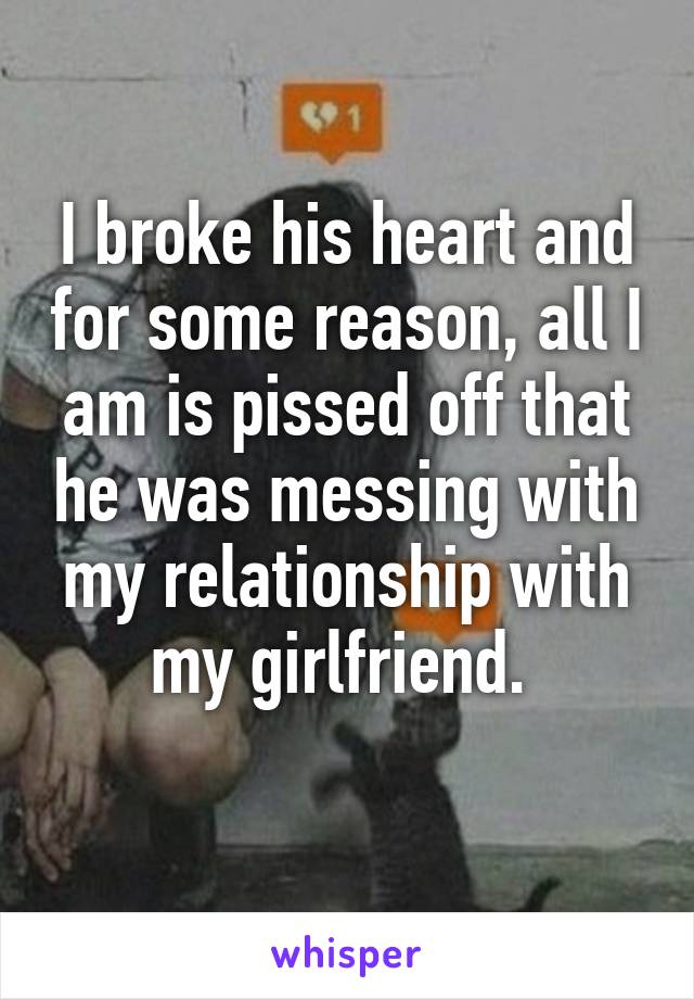 I broke his heart and for some reason, all I am is pissed off that he was messing with my relationship with my girlfriend. 
