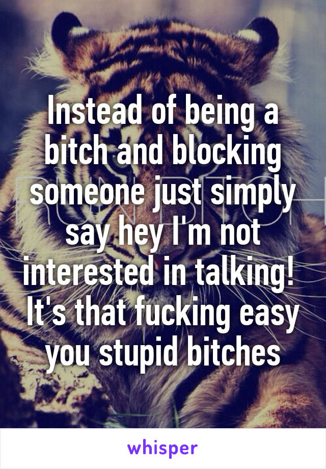 Instead of being a bitch and blocking someone just simply say hey I'm not interested in talking!  It's that fucking easy you stupid bitches