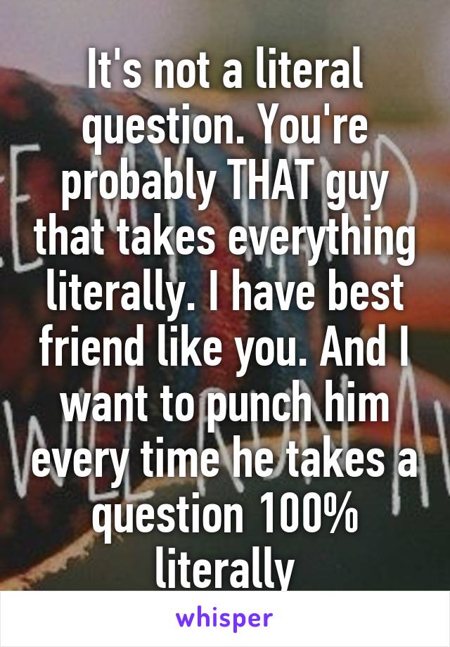 It's not a literal question. You're probably THAT guy that takes everything literally. I have best friend like you. And I want to punch him every time he takes a question 100% literally