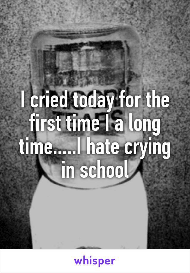 I cried today for the first time I a long time.....I hate crying in school