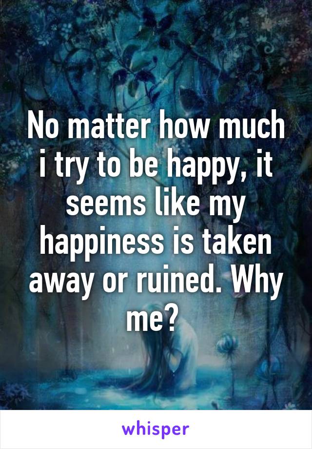 No matter how much i try to be happy, it seems like my happiness is taken away or ruined. Why me? 