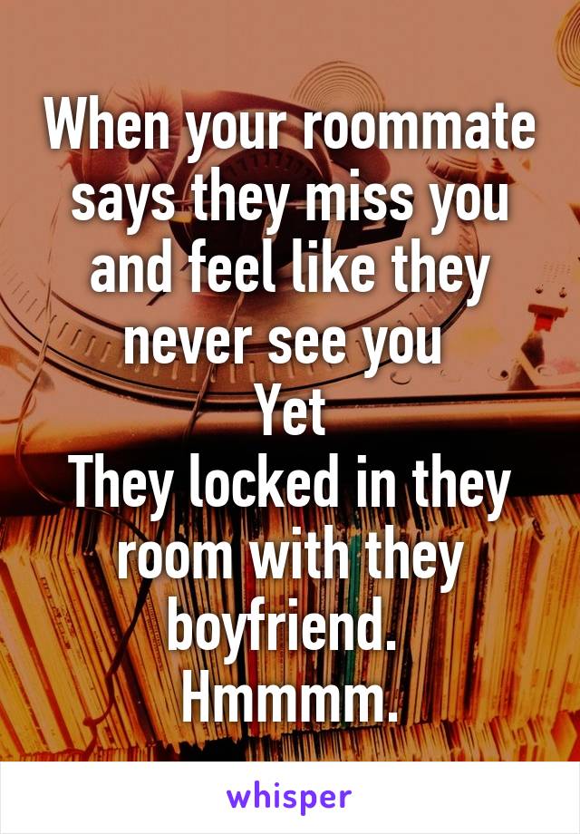 When your roommate says they miss you and feel like they never see you 
Yet
They locked in they room with they boyfriend. 
Hmmmm.