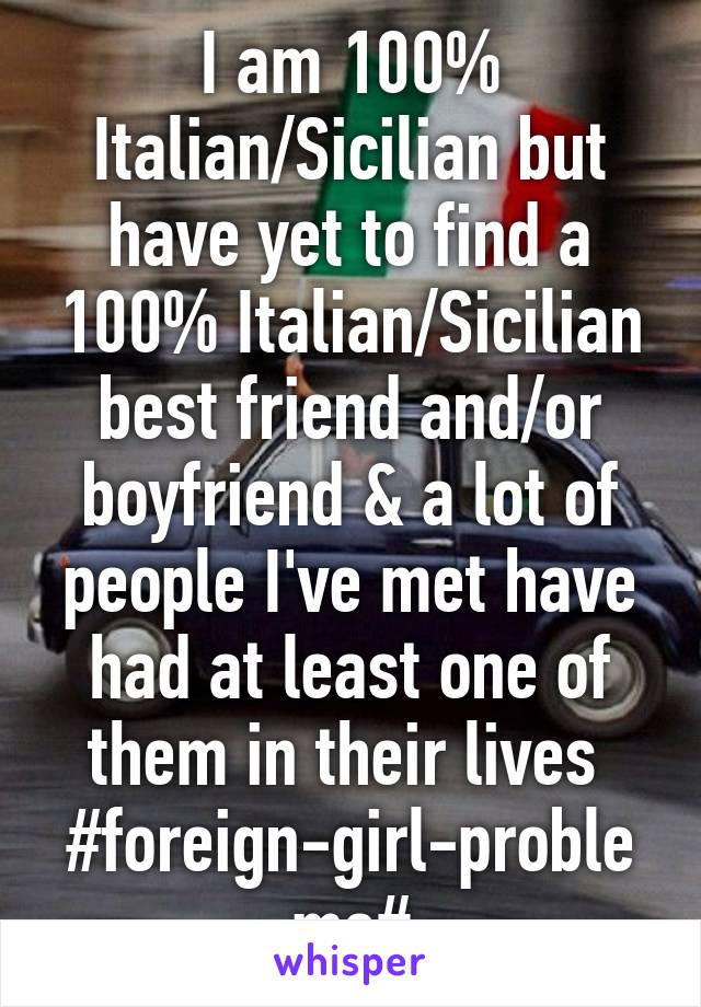 I am 100% Italian/Sicilian but have yet to find a 100% Italian/Sicilian best friend and/or boyfriend & a lot of people I've met have had at least one of them in their lives  #foreign-girl-problems#