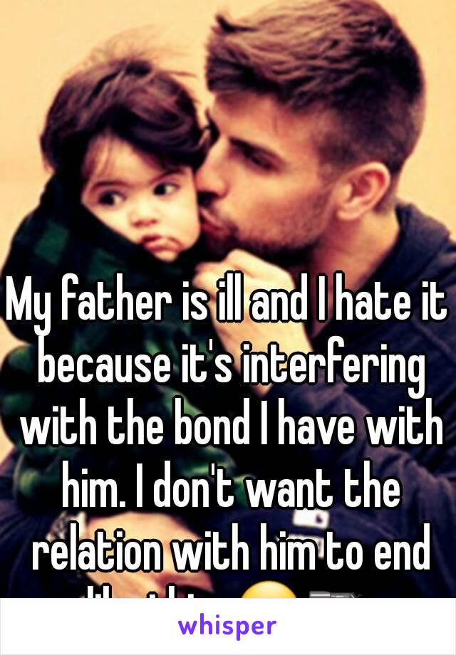 My father is ill and I hate it because it's interfering with the bond I have with him. I don't want the relation with him to end like this. 😐🔫